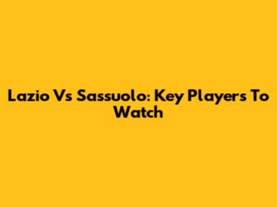 Lazio Vs Sassuolo: Key Players To Watch