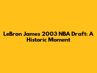 LeBron James' 2003 NBA Draft: A Historic Moment