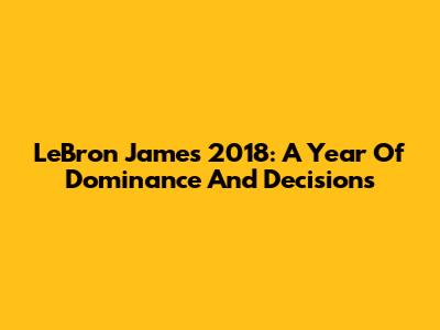 LeBron James 2018: A Year Of Dominance And Decisions