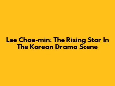 Lee Chae-min: The Rising Star In The Korean Drama Scene