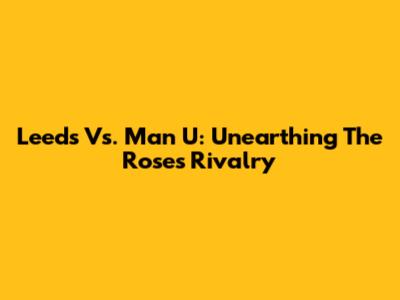Leeds Vs. Man U: Unearthing The Roses Rivalry