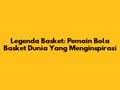 Legenda Basket: Pemain Bola Basket Dunia Yang Menginspirasi