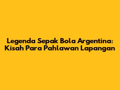 Legenda Sepak Bola Argentina: Kisah Para Pahlawan Lapangan