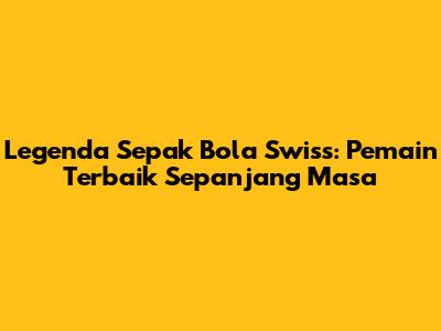 Legenda Sepak Bola Swiss: Pemain Terbaik Sepanjang Masa
