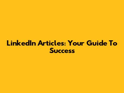 LinkedIn Articles: Your Guide To Success