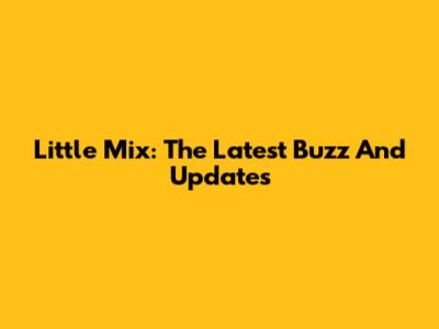 Little Mix: The Latest Buzz And Updates