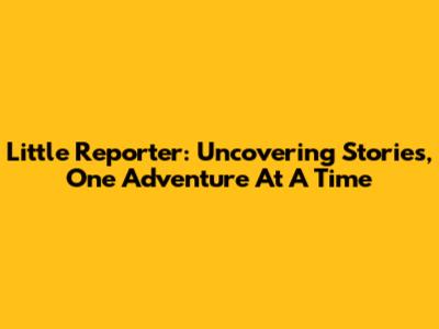 Little Reporter: Uncovering Stories, One Adventure At A Time