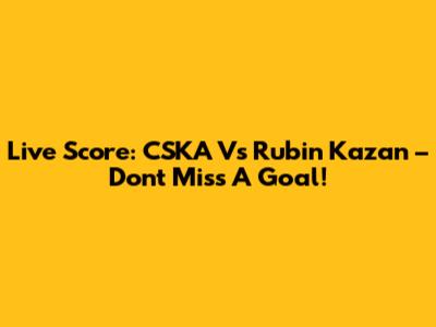 Live Score: CSKA Vs Rubin Kazan – Don't Miss A Goal!