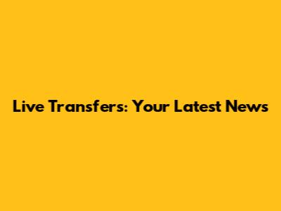 Live Transfers: Your Latest News