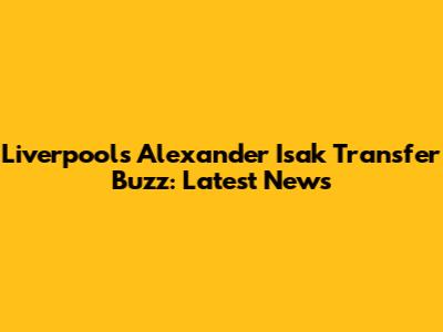Liverpool's Alexander Isak Transfer Buzz: Latest News