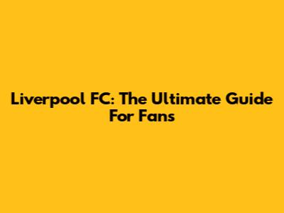 Liverpool FC: The Ultimate Guide For Fans