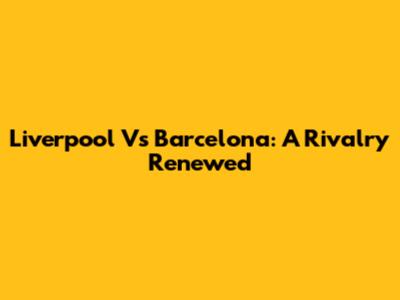 Liverpool Vs Barcelona: A Rivalry Renewed