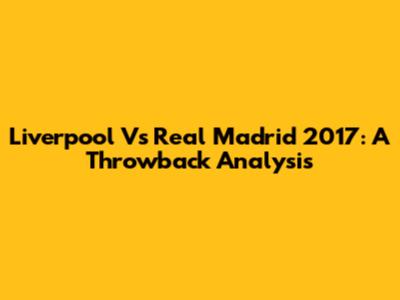 Liverpool Vs Real Madrid 2017: A Throwback Analysis