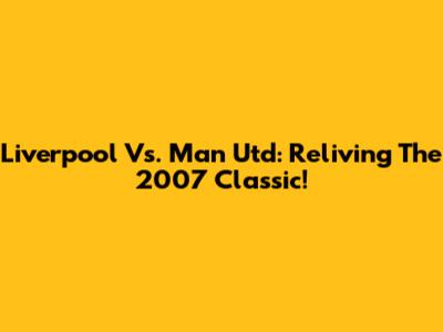 Liverpool Vs. Man Utd: Reliving The 2007 Classic!