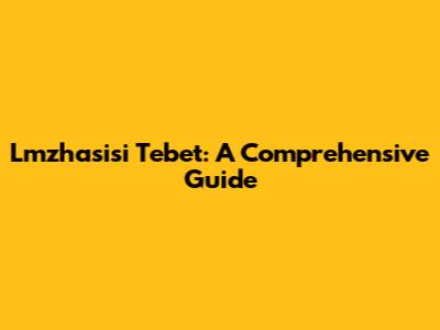 Lmzhasisi Tebet: A Comprehensive Guide