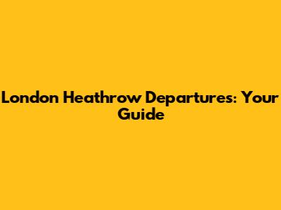 London Heathrow Departures: Your Guide