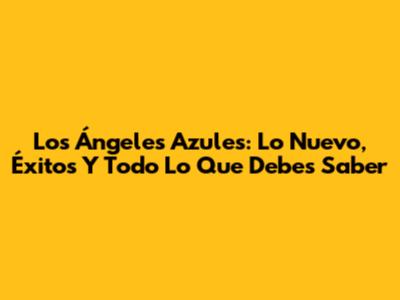 Los Ángeles Azules: Lo Nuevo, Éxitos Y Todo Lo Que Debes Saber