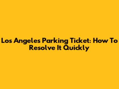 Los Angeles Parking Ticket: How To Resolve It Quickly