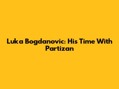 Luka Bogdanovic: His Time With Partizan