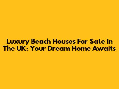 Luxury Beach Houses For Sale In The UK: Your Dream Home Awaits