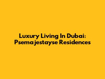 Luxury Living In Dubai: Psemajestayse Residences