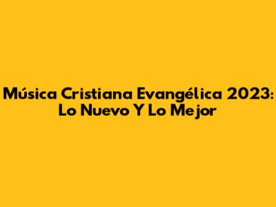 Música Cristiana Evangélica 2023: Lo Nuevo Y Lo Mejor