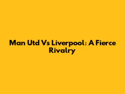 Man Utd Vs Liverpool: A Fierce Rivalry