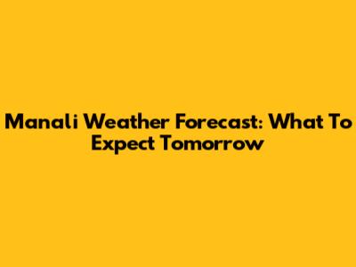 Manali Weather Forecast: What To Expect Tomorrow