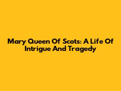 Mary Queen Of Scots: A Life Of Intrigue And Tragedy