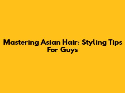 Mastering Asian Hair: Styling Tips For Guys