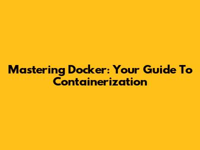 Mastering Docker: Your Guide To Containerization