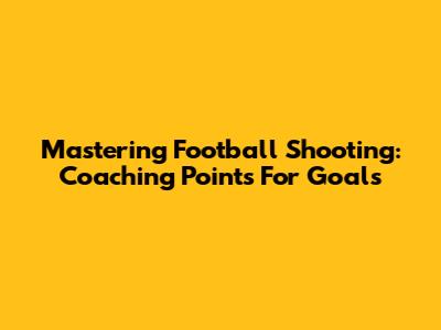 Mastering Football Shooting: Coaching Points For Goals