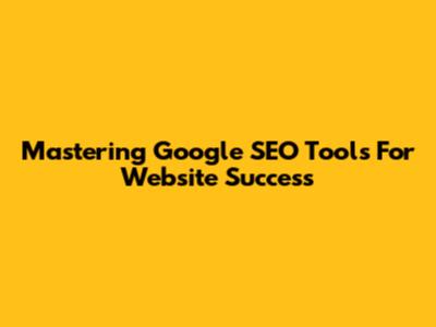 Mastering Google SEO Tools For Website Success