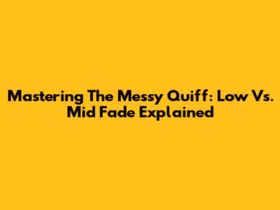 Mastering The Messy Quiff: Low Vs. Mid Fade Explained