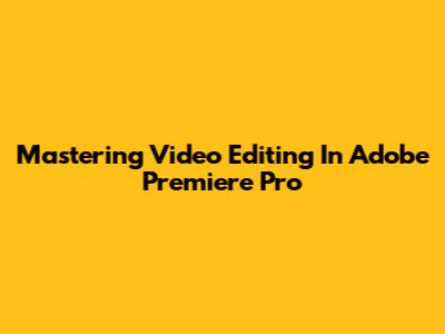 Mastering Video Editing In Adobe Premiere Pro