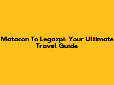 Matacon To Legazpi: Your Ultimate Travel Guide
