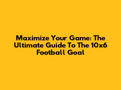 Maximize Your Game: The Ultimate Guide To The 10x6 Football Goal