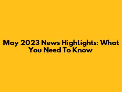 May 2023 News Highlights: What You Need To Know