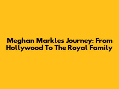 Meghan Markle's Journey: From Hollywood To The Royal Family