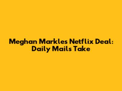 Meghan Markle's Netflix Deal: Daily Mail's Take