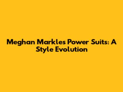 Meghan Markle's Power Suits: A Style Evolution