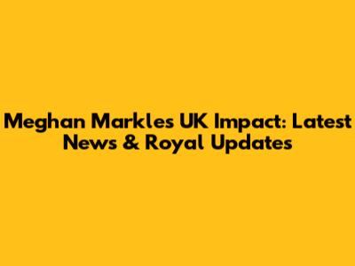Meghan Markle's UK Impact: Latest News & Royal Updates