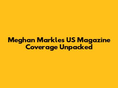 Meghan Markle's US Magazine Coverage Unpacked