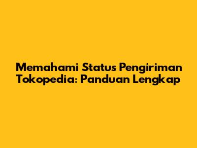 Memahami Status Pengiriman Tokopedia: Panduan Lengkap