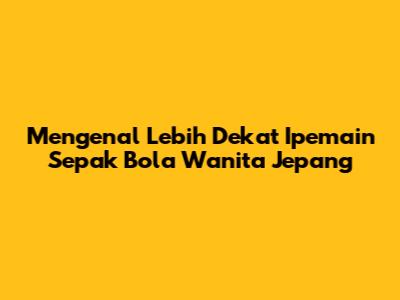 Mengenal Lebih Dekat Ipemain Sepak Bola Wanita Jepang