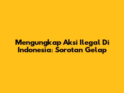 Mengungkap Aksi Ilegal Di Indonesia: Sorotan Gelap