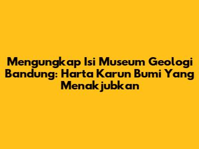 Mengungkap Isi Museum Geologi Bandung: Harta Karun Bumi Yang Menakjubkan