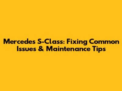 Mercedes S-Class: Fixing Common Issues & Maintenance Tips