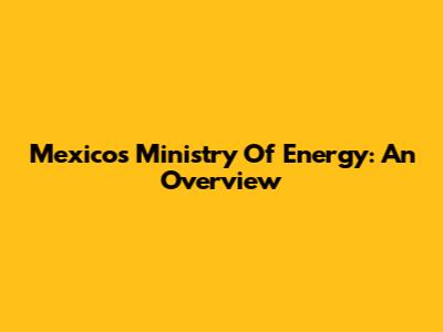 Mexico's Ministry Of Energy: An Overview