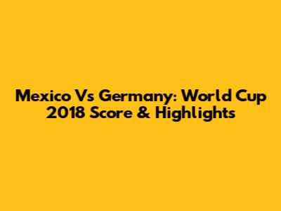 Mexico Vs Germany: World Cup 2018 Score & Highlights